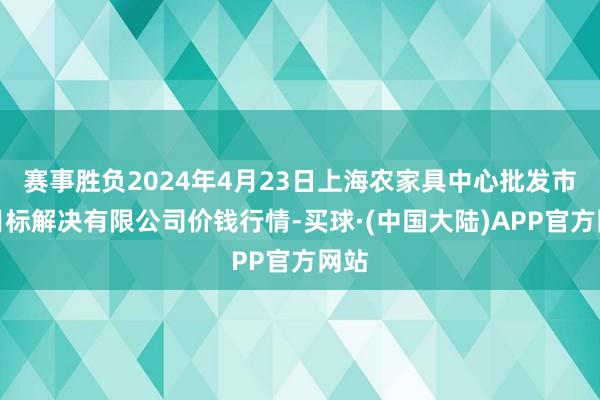 赛事胜负2024年4月23日上海农家具中心批发市集目标解决有限公司价钱行情-买球·(中国大陆)APP官方网站