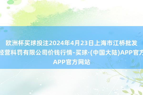 欧洲杯买球投注2024年4月23日上海市江桥批发市集经营科罚有限公司价钱行情-买球·(中国大陆)APP官方网站