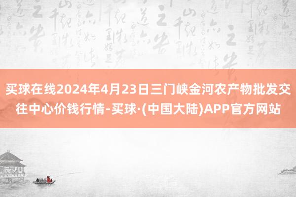 买球在线2024年4月23日三门峡金河农产物批发交往中心价钱行情-买球·(中国大陆)APP官方网站