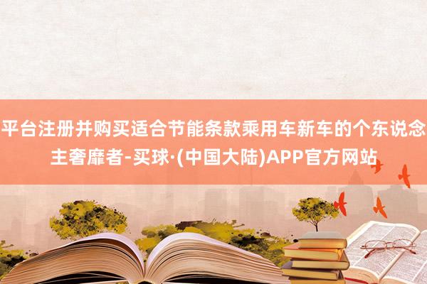 平台注册并购买适合节能条款乘用车新车的个东说念主奢靡者-买球·(中国大陆)APP官方网站