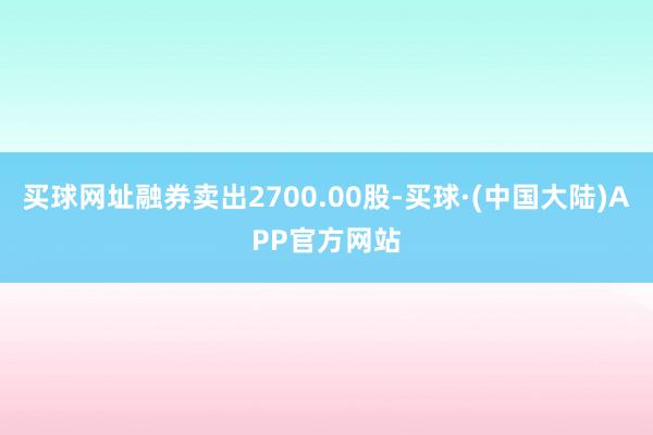 买球网址融券卖出2700.00股-买球·(中国大陆)APP官方网站