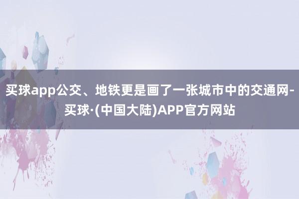 买球app公交、地铁更是画了一张城市中的交通网-买球·(中国大陆)APP官方网站