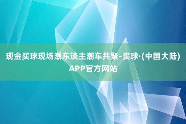 现金买球现场潮东谈主潮车共聚-买球·(中国大陆)APP官方网站