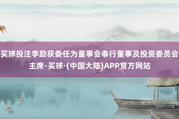 买球投注李励获委任为董事会奉行董事及投资委员会主席-买球·(中国大陆)APP官方网站