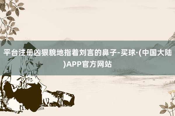 平台注册凶狠貌地指着刘言的鼻子-买球·(中国大陆)APP官方网站