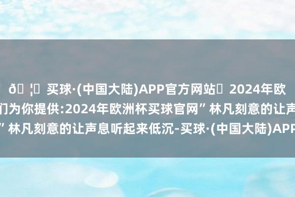 🦄买球·(中国大陆)APP官方网站✅2024年欧洲杯买球推荐⚽️✅我们为你提供:2024年欧洲杯买球官网”林凡刻意的让声息听起来低沉-买球·(中国大陆)APP官方网站