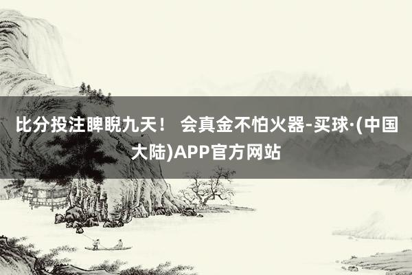 比分投注睥睨九天！ 会真金不怕火器-买球·(中国大陆)APP官方网站