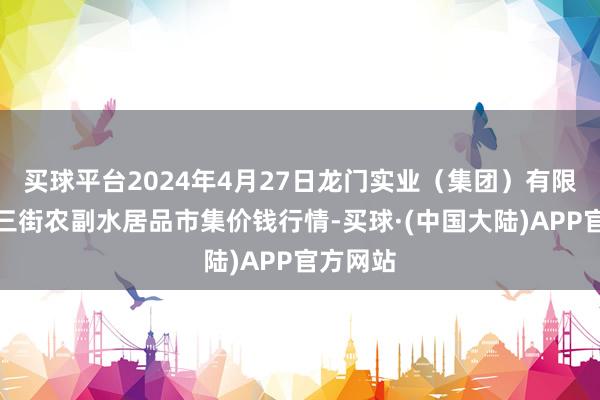 买球平台2024年4月27日龙门实业（集团）有限公司西三街农副水居品市集价钱行情-买球·(中国大陆)APP官方网站