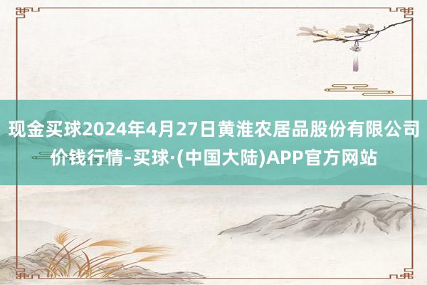 现金买球2024年4月27日黄淮农居品股份有限公司价钱行情-买球·(中国大陆)APP官方网站