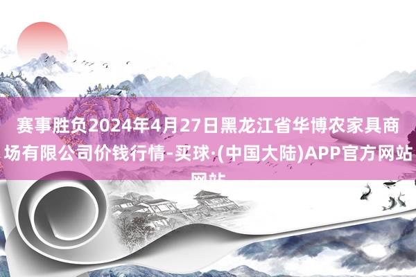 赛事胜负2024年4月27日黑龙江省华博农家具商场有限公司价钱行情-买球·(中国大陆)APP官方网站