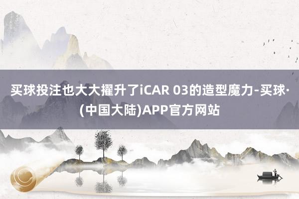 买球投注也大大擢升了iCAR 03的造型魔力-买球·(中国大陆)APP官方网站