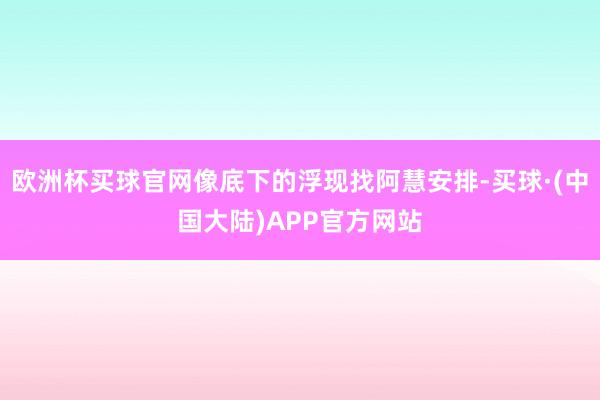 欧洲杯买球官网像底下的浮现找阿慧安排-买球·(中国大陆)APP官方网站