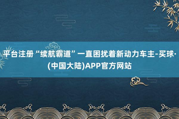 平台注册“续航霸道”一直困扰着新动力车主-买球·(中国大陆)APP官方网站