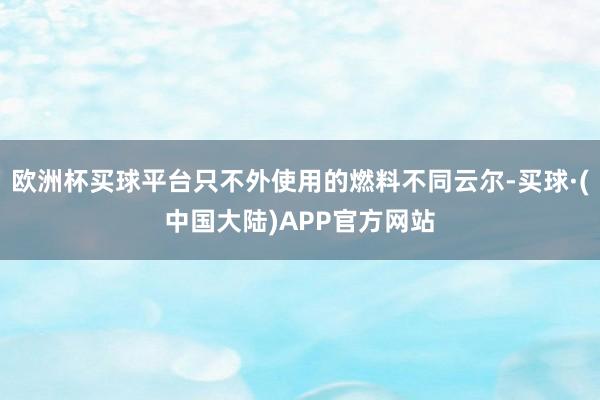 欧洲杯买球平台只不外使用的燃料不同云尔-买球·(中国大陆)APP官方网站