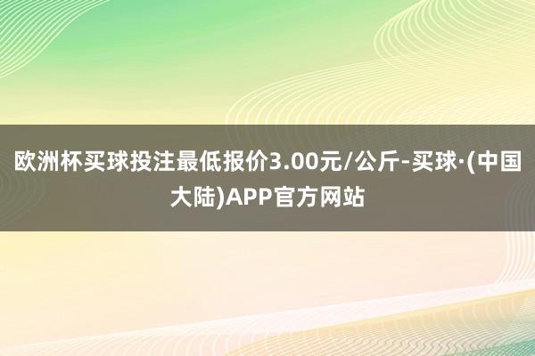 欧洲杯买球投注最低报价3.00元/公斤-买球·(中国大陆)APP官方网站