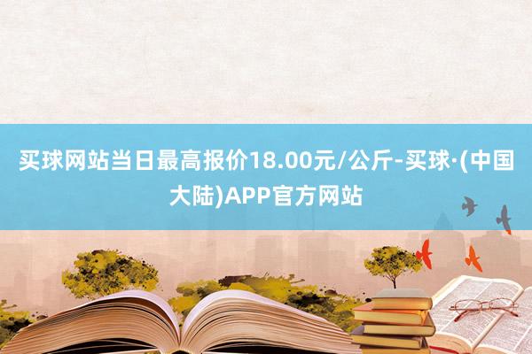 买球网站当日最高报价18.00元/公斤-买球·(中国大陆)APP官方网站