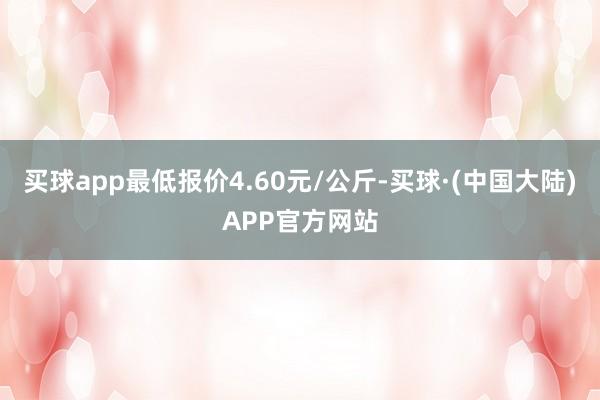 买球app最低报价4.60元/公斤-买球·(中国大陆)APP官方网站