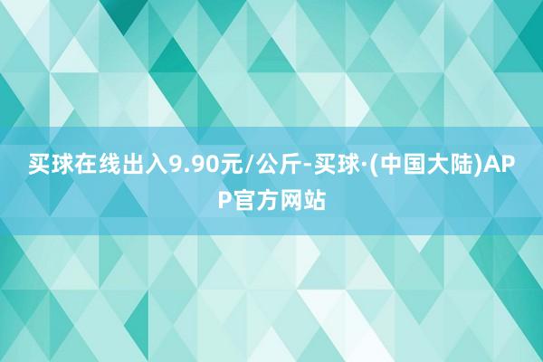 买球在线出入9.90元/公斤-买球·(中国大陆)APP官方网站