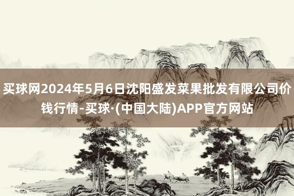 买球网2024年5月6日沈阳盛发菜果批发有限公司价钱行情-买球·(中国大陆)APP官方网站