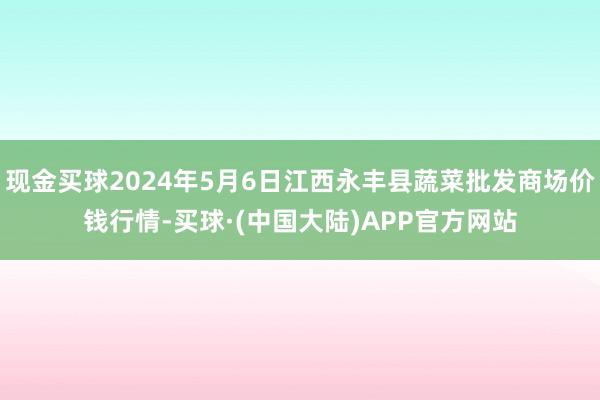 现金买球2024年5月6日江西永丰县蔬菜批发商场价钱行情-买球·(中国大陆)APP官方网站