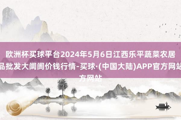 欧洲杯买球平台2024年5月6日江西乐平蔬菜农居品批发大阛阓价钱行情-买球·(中国大陆)APP官方网站