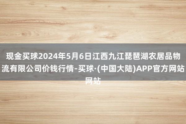 现金买球2024年5月6日江西九江琵琶湖农居品物流有限公司价钱行情-买球·(中国大陆)APP官方网站