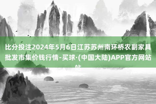 比分投注2024年5月6日江苏苏州南环桥农副家具批发市集价钱行情-买球·(中国大陆)APP官方网站