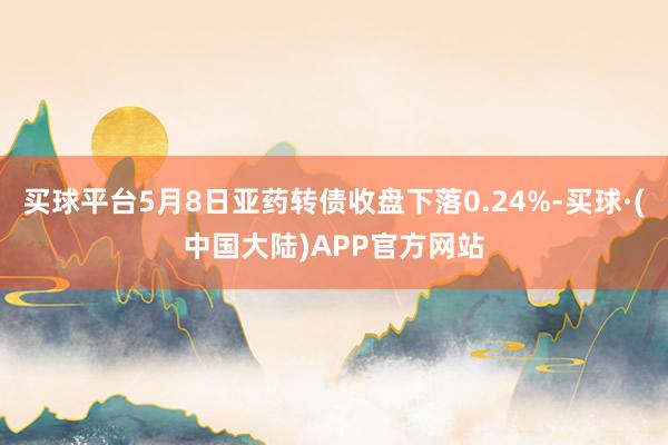 买球平台5月8日亚药转债收盘下落0.24%-买球·(中国大陆)APP官方网站