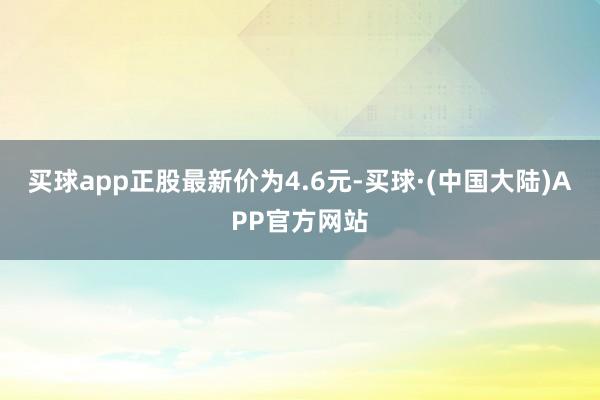 买球app正股最新价为4.6元-买球·(中国大陆)APP官方网站