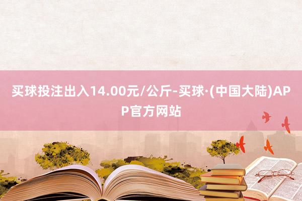 买球投注出入14.00元/公斤-买球·(中国大陆)APP官方网站