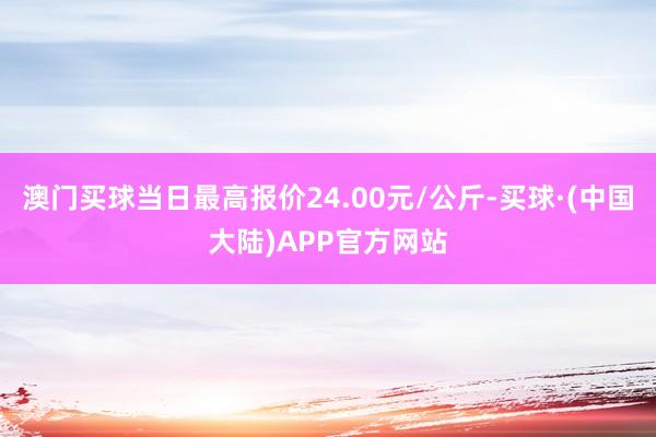 澳门买球当日最高报价24.00元/公斤-买球·(中国大陆)APP官方网站