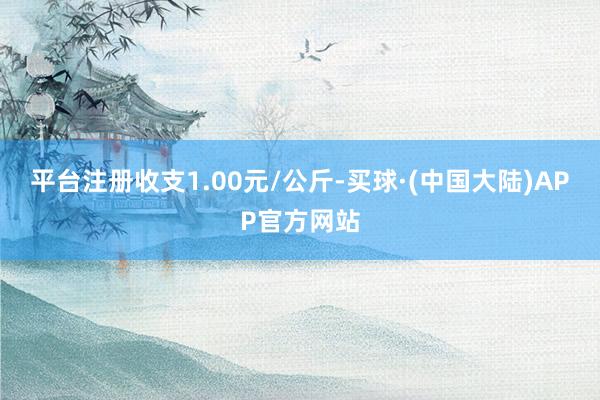 平台注册收支1.00元/公斤-买球·(中国大陆)APP官方网站