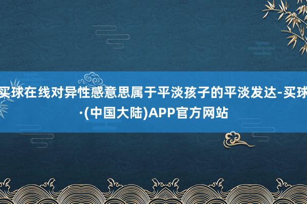 买球在线对异性感意思属于平淡孩子的平淡发达-买球·(中国大陆)APP官方网站