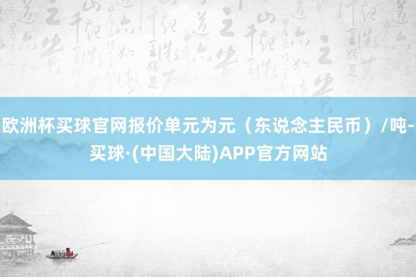 欧洲杯买球官网报价单元为元（东说念主民币）/吨-买球·(中国大陆)APP官方网站