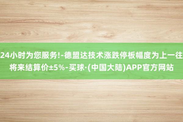 24小时为您服务!-德盟达技术涨跌停板幅度为上一往将来结算价±5%-买球·(中国大陆)APP官方网站