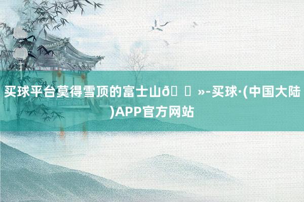 买球平台莫得雪顶的富士山🗻-买球·(中国大陆)APP官方网站