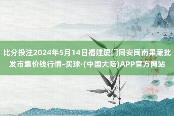 比分投注2024年5月14日福建厦门同安闽南果蔬批发市集价钱行情-买球·(中国大陆)APP官方网站