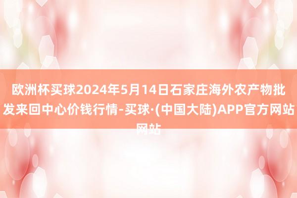 欧洲杯买球2024年5月14日石家庄海外农产物批发来回中心价钱行情-买球·(中国大陆)APP官方网站