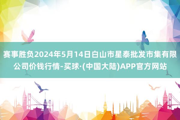 赛事胜负2024年5月14日白山市星泰批发市集有限公司价钱行情-买球·(中国大陆)APP官方网站