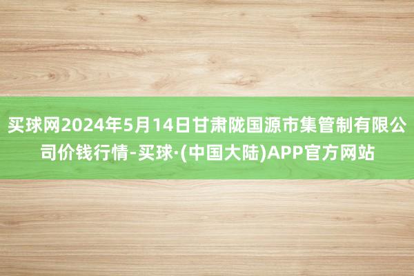 买球网2024年5月14日甘肃陇国源市集管制有限公司价钱行情-买球·(中国大陆)APP官方网站