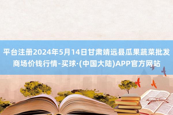 平台注册2024年5月14日甘肃靖远县瓜果蔬菜批发商场价钱行情-买球·(中国大陆)APP官方网站