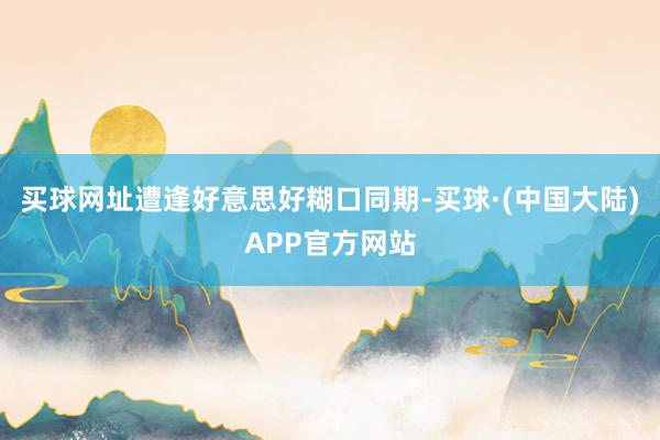 买球网址遭逢好意思好糊口同期-买球·(中国大陆)APP官方网站