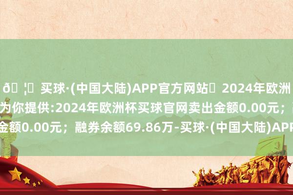 🦄买球·(中国大陆)APP官方网站✅2024年欧洲杯买球推荐⚽️✅我们为你提供:2024年欧洲杯买球官网卖出金额0.00元；融券余额69.86万-买球·(中国大陆)APP官方网站