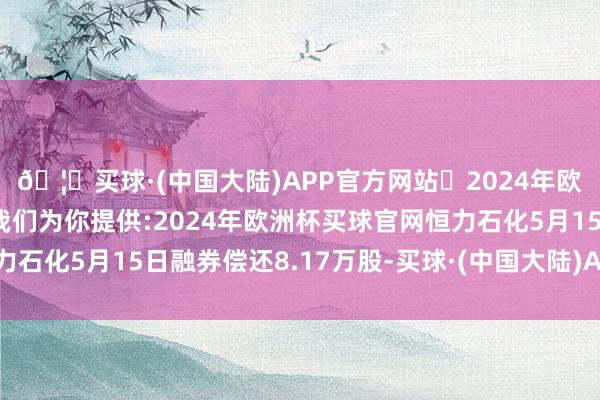 🦄买球·(中国大陆)APP官方网站✅2024年欧洲杯买球推荐⚽️✅我们为你提供:2024年欧洲杯买球官网恒力石化5月15日融券偿还8.17万股-买球·(中国大陆)APP官方网站