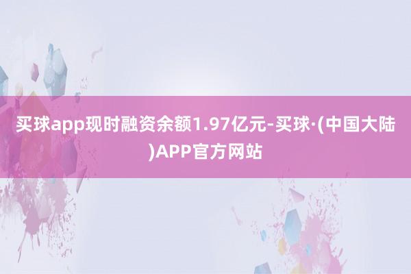 买球app现时融资余额1.97亿元-买球·(中国大陆)APP官方网站