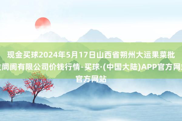 现金买球2024年5月17日山西省朔州大运果菜批发阛阓有限公司价钱行情-买球·(中国大陆)APP官方网站