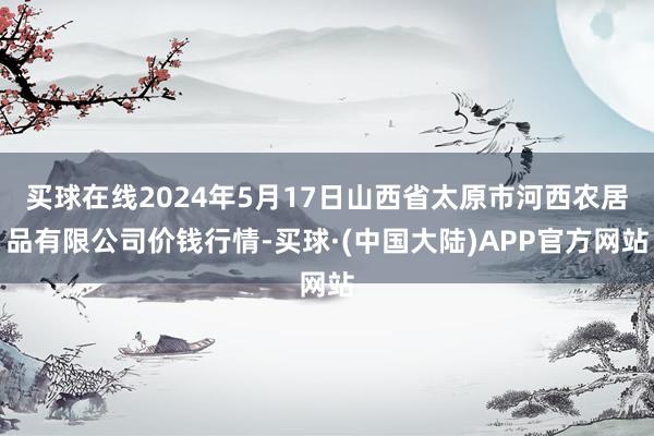 买球在线2024年5月17日山西省太原市河西农居品有限公司价钱行情-买球·(中国大陆)APP官方网站