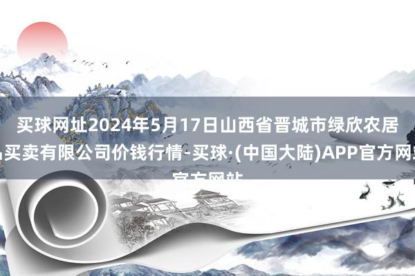 买球网址2024年5月17日山西省晋城市绿欣农居品买卖有限公司价钱行情-买球·(中国大陆)APP官方网站