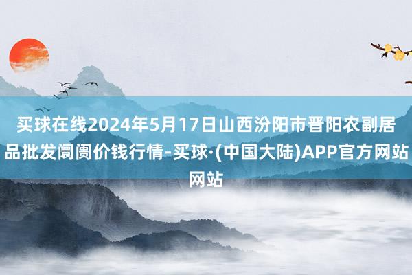 买球在线2024年5月17日山西汾阳市晋阳农副居品批发阛阓价钱行情-买球·(中国大陆)APP官方网站