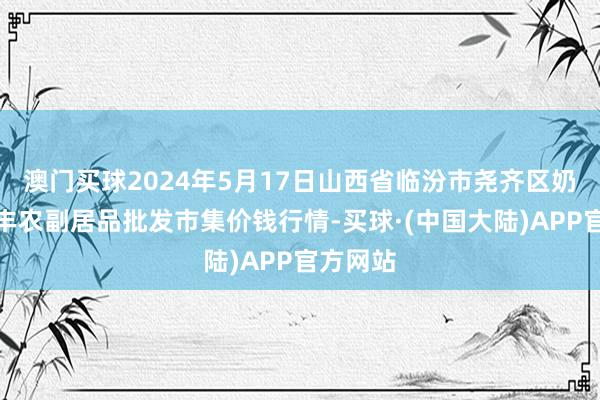 澳门买球2024年5月17日山西省临汾市尧齐区奶牛场尧丰农副居品批发市集价钱行情-买球·(中国大陆)APP官方网站